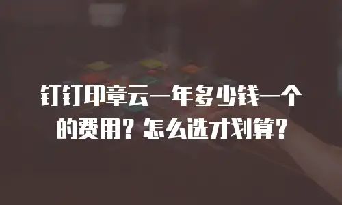 钉钉印章云一年多少钱一个的费用？怎么选才划算？