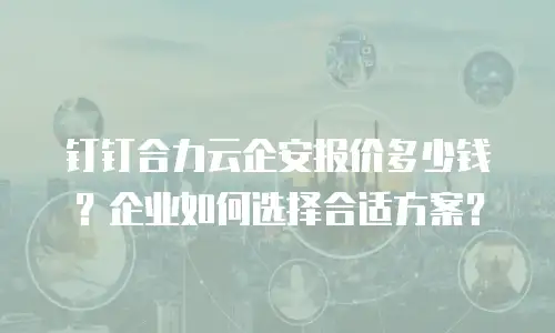 钉钉合力云企安报价多少钱？企业如何选择合适方案？