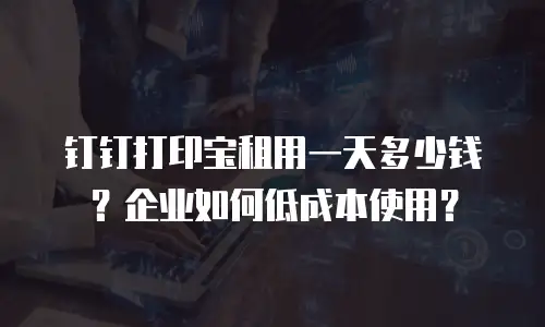 钉钉打印宝租用一天多少钱？企业如何低成本使用？