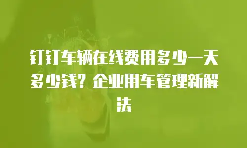 钉钉车辆在线费用多少一天多少钱？企业用车管理新解法