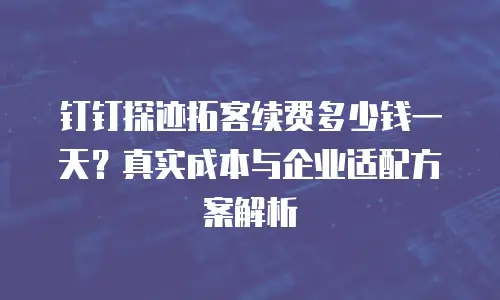 钉钉探迹拓客续费多少钱一天？真实成本与企业适配方案解析