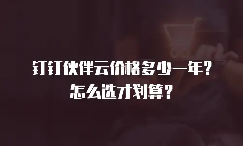 钉钉伙伴云价格多少一年？怎么选才划算？