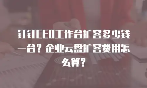 钉钉CEO工作台扩容多少钱一台？企业云盘扩容费用怎么算？