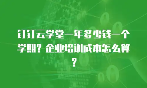 钉钉云学堂一年多少钱一个学期？企业培训成本怎么算？