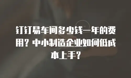 钉钉易车间多少钱一年的费用？中小制造企业如何低成本上手？