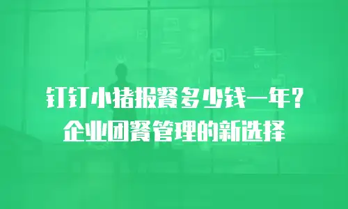 钉钉小猪报餐多少钱一年？企业团餐管理的新选择
