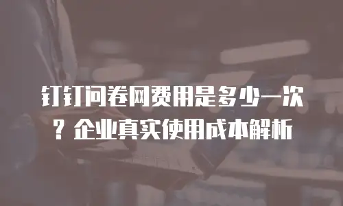 钉钉问卷网费用是多少一次？企业真实使用成本解析