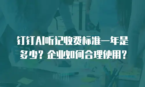 钉钉AI听记收费标准一年是多少？企业如何合理使用？