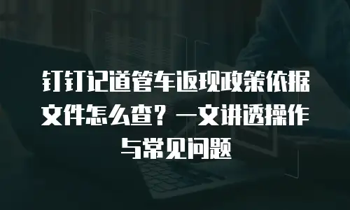 钉钉记道管车返现政策依据文件怎么查？一文讲透操作与常见问题