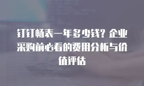 钉钉畅表一年多少钱？企业采购前必看的费用分析与价值评估