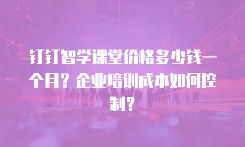 钉钉智学课堂价格多少钱一个月？企业培训成本如何控制？