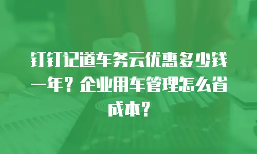 钉钉记道车务云优惠多少钱一年？企业用车管理怎么省成本？