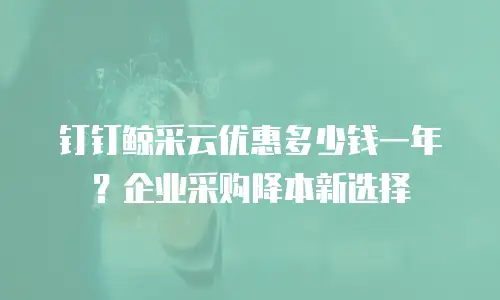 钉钉鲸采云优惠多少钱一年？企业采购降本新选择