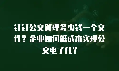钉钉公文管理多少钱一个文件？企业如何低成本实现公文电子化？