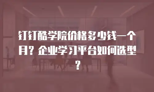 钉钉酷学院价格多少钱一个月？企业学习平台如何选型？