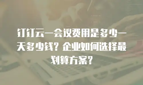 钉钉云一会议费用是多少一天多少钱？企业如何选择最划算方案？