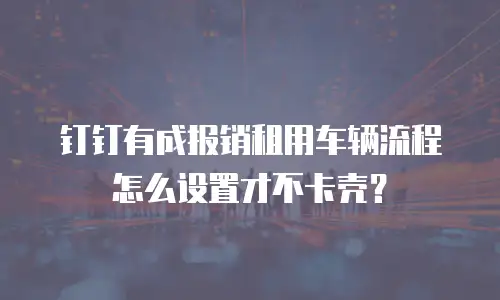 钉钉有成报销租用车辆流程怎么设置才不卡壳？