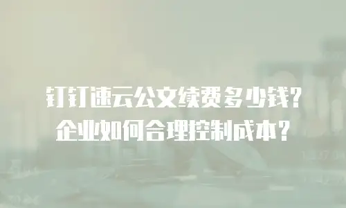 钉钉速云公文续费多少钱？企业如何合理控制成本？