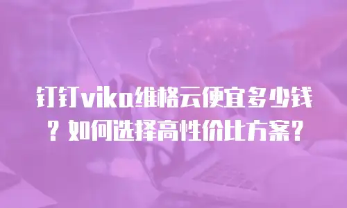 钉钉vika维格云便宜多少钱？如何选择高性价比方案？