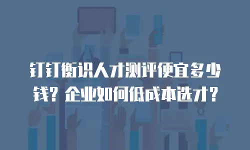钉钉衡识人才测评便宜多少钱？企业如何低成本选才？