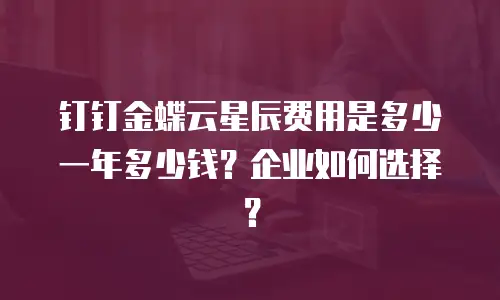 钉钉金蝶云星辰费用是多少一年多少钱？企业如何选择？