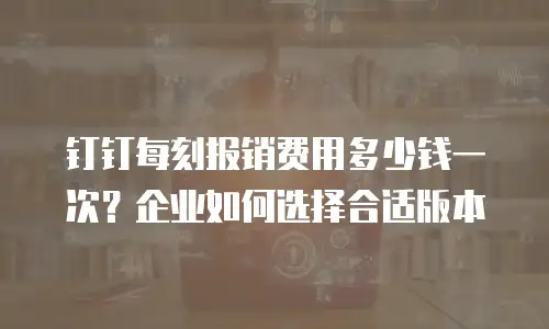 钉钉每刻报销费用多少钱一次？企业如何选择合适版本