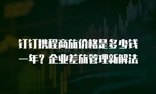 钉钉携程商旅价格是多少钱一年？企业差旅管理新解法