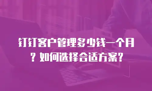 钉钉客户管理多少钱一个月？如何选择合适方案？