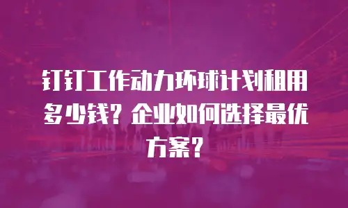 钉钉工作动力环球计划租用多少钱？企业如何选择最优方案？