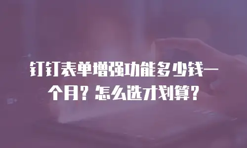 钉钉表单增强功能多少钱一个月？怎么选才划算？