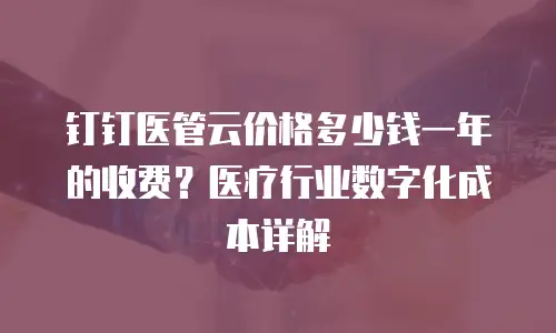 钉钉医管云价格多少钱一年的收费？医疗行业数字化成本详解