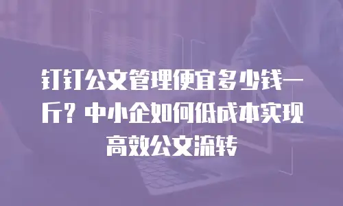 钉钉公文管理便宜多少钱一斤？中小企如何低成本实现高效公文流转