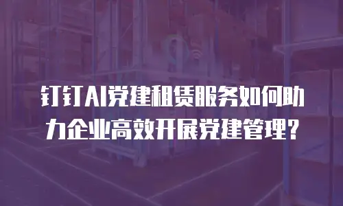 钉钉AI党建租赁服务如何助力企业高效开展党建管理？