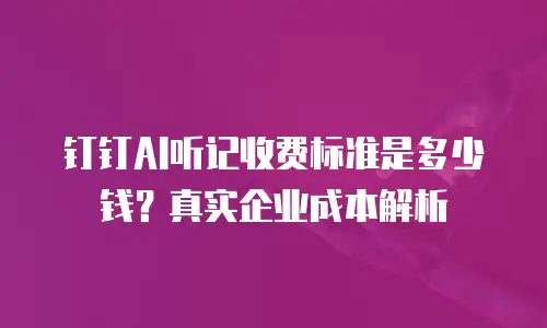 钉钉AI听记收费标准是多少钱？真实企业成本解析
