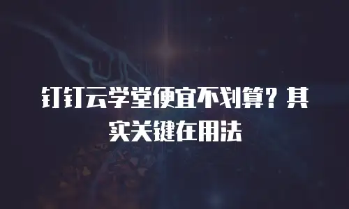 钉钉云学堂便宜不划算？其实关键在用法