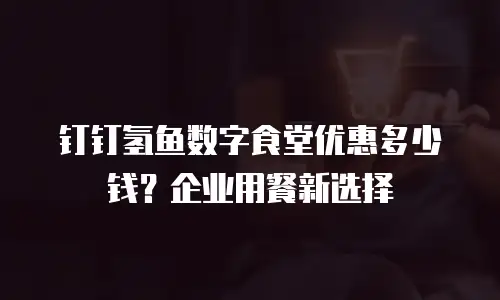 钉钉氢鱼数字食堂优惠多少钱？企业用餐新选择