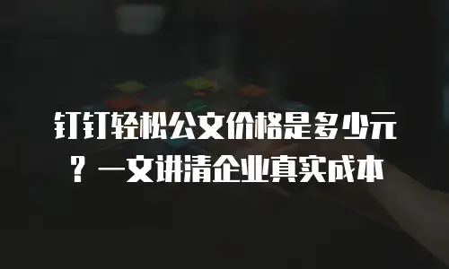 钉钉轻松公文价格是多少元？一文讲清企业真实成本