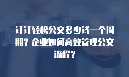 钉钉轻松公文多少钱一个周期？企业如何高效管理公文流程？
