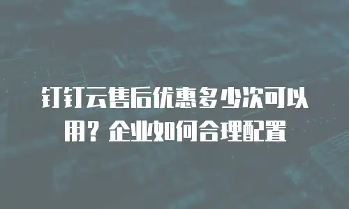 钉钉云售后优惠多少次可以用？企业如何合理配置