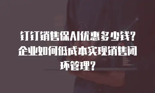 钉钉销售保AI优惠多少钱？企业如何低成本实现销售闭环管理？