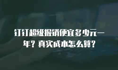 钉钉超级报销便宜多少元一年？真实成本怎么算？