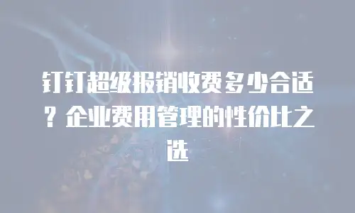 钉钉超级报销收费多少合适？企业费用管理的性价比之选