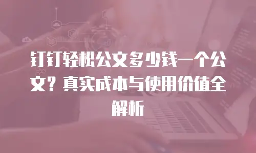 钉钉轻松公文多少钱一个公文？真实成本与使用价值全解析