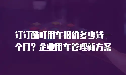 钉钉酷盯用车报价多少钱一个月？企业用车管理新方案