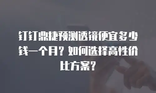 钉钉鼎捷预测透镜便宜多少钱一个月？如何选择高性价比方案？