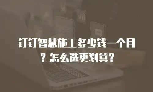 钉钉智慧施工多少钱一个月？怎么选更划算？