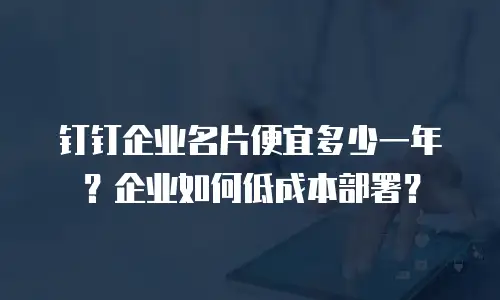 钉钉企业名片便宜多少一年？企业如何低成本部署？