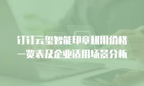 钉钉云玺智能印章租用价格一览表及企业适用场景分析