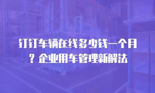 钉钉车辆在线多少钱一个月？企业用车管理新解法
