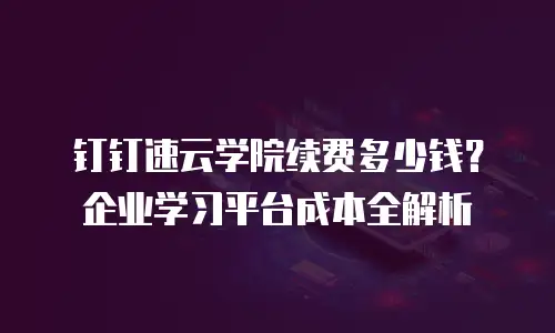 钉钉速云学院续费多少钱？企业学习平台成本全解析